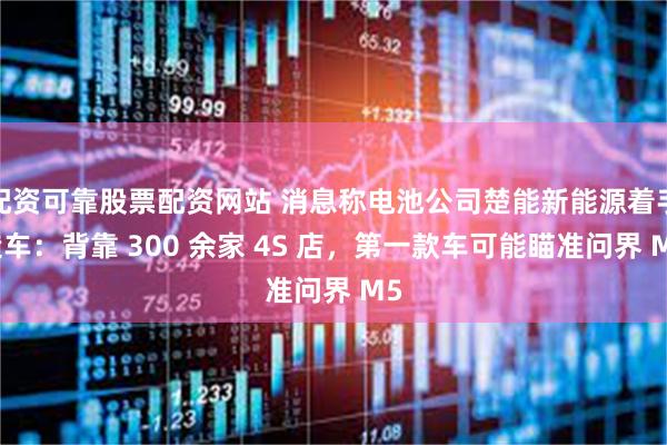 配资可靠股票配资网站 消息称电池公司楚能新能源着手造车：背靠 300 余家 4S 店，第一款车可能瞄准问界 M5
