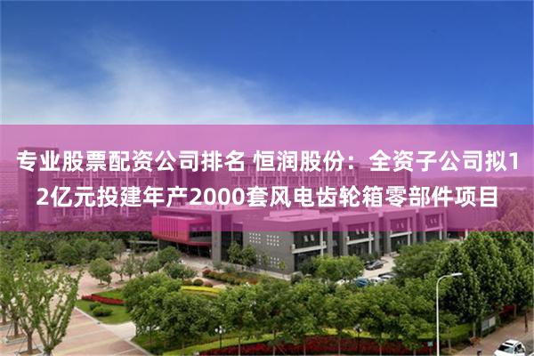 专业股票配资公司排名 恒润股份：全资子公司拟12亿元投建年产2000套风电齿轮箱零部件项目