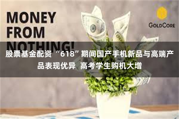 股票基金配资 “618”期间国产手机新品与高端产品表现优异  高考学生购机大增