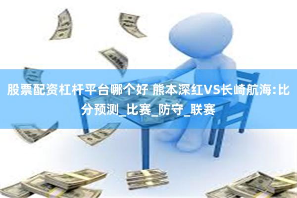 股票配资杠杆平台哪个好 熊本深红VS长崎航海:比分预测_比赛_防守_联赛