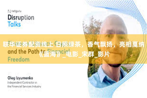 联华证券配资线上 日照绿茶，香气飘扬，亮相戛纳《蓝海》_电影_宋群_影片