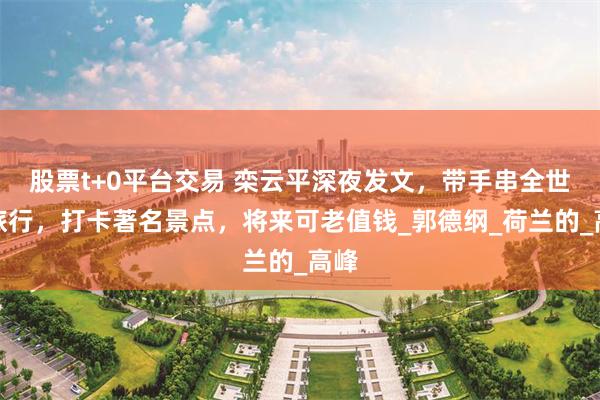 股票t+0平台交易 栾云平深夜发文，带手串全世界旅行，打卡著名景点，将来可老值钱_郭德纲_荷兰的_高峰