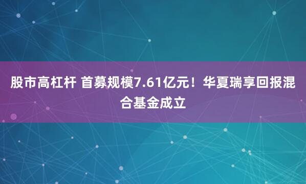 股市高杠杆 首募规模7.61亿元！华夏瑞享回报混合基金成立