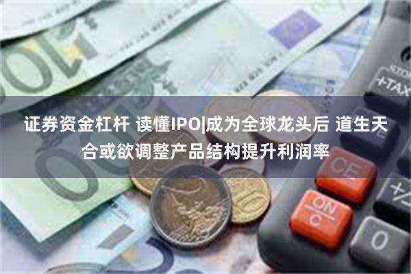 证券资金杠杆 读懂IPO|成为全球龙头后 道生天合或欲调整产品结构提升利润率