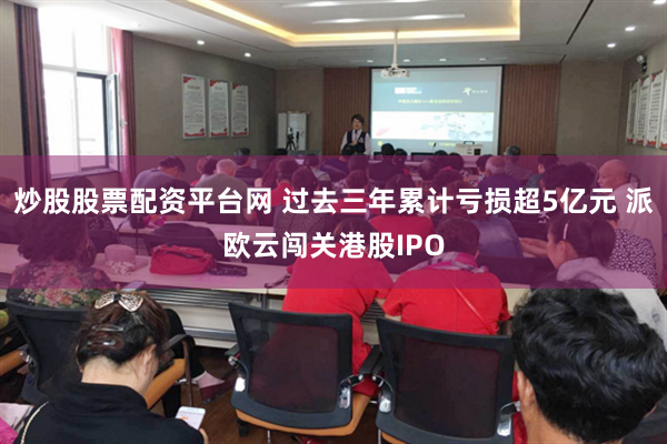 炒股股票配资平台网 过去三年累计亏损超5亿元 派欧云闯关港股IPO