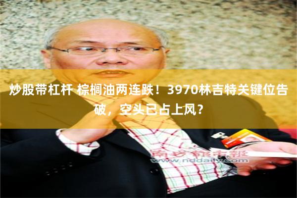 炒股带杠杆 棕榈油两连跌！3970林吉特关键位告破，空头已占上风？